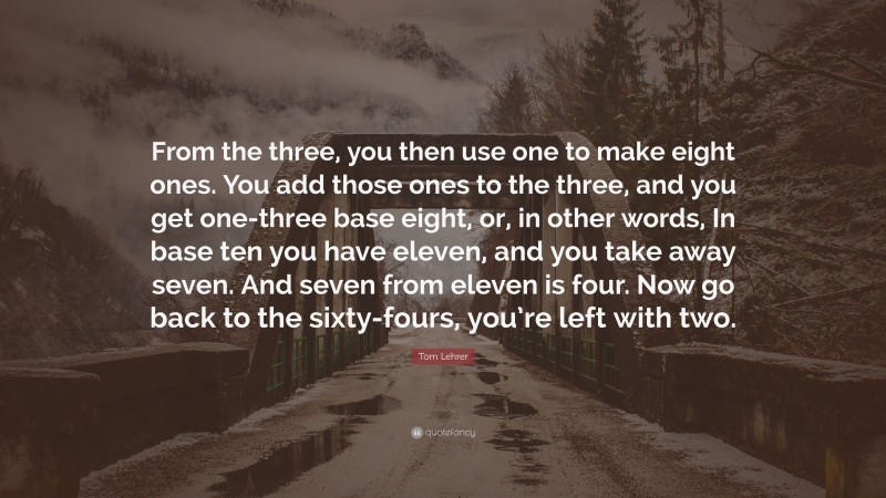 Tom Lehrer Quote: “From the three, you then use one to make eight ones. You add those ones to the three, and you get one-three base eight, or, in other words, In base ten you have eleven, and you take away seven. And seven from eleven is four. Now go back to the sixty-fours, you’re left with two.”