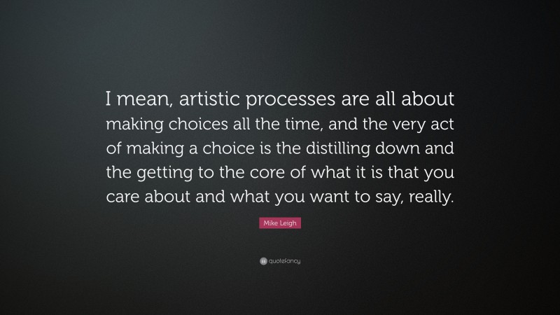 Mike Leigh Quote: “I mean, artistic processes are all about making choices all the time, and the very act of making a choice is the distilling down and the getting to the core of what it is that you care about and what you want to say, really.”