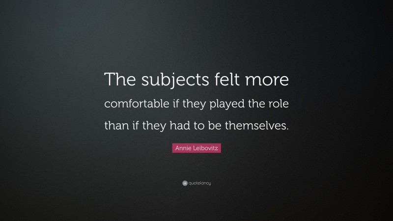Annie Leibovitz Quote: “The subjects felt more comfortable if they played the role than if they had to be themselves.”