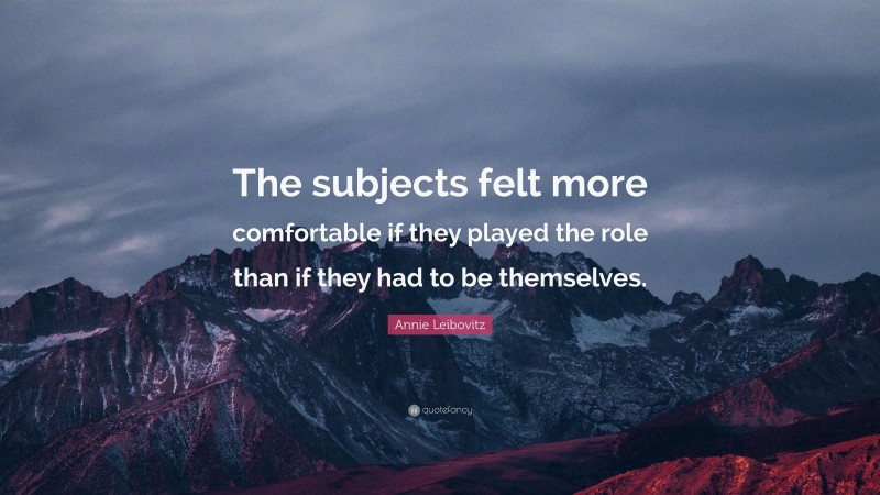 Annie Leibovitz Quote: “The subjects felt more comfortable if they played the role than if they had to be themselves.”