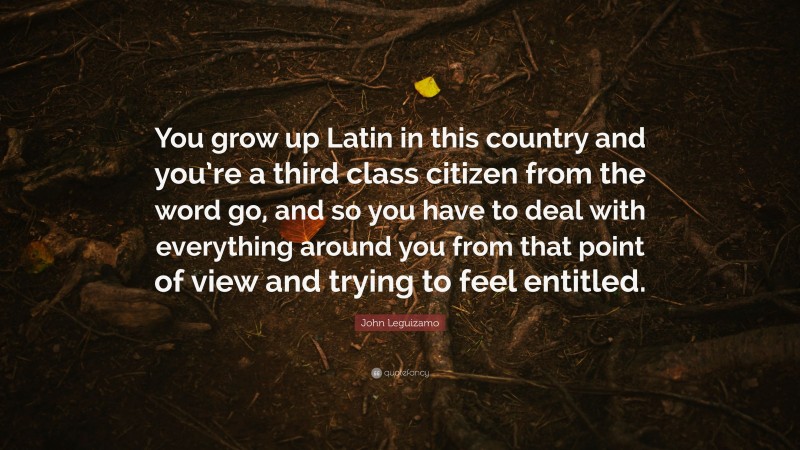 John Leguizamo Quote: “You grow up Latin in this country and you’re a third class citizen from the word go, and so you have to deal with everything around you from that point of view and trying to feel entitled.”