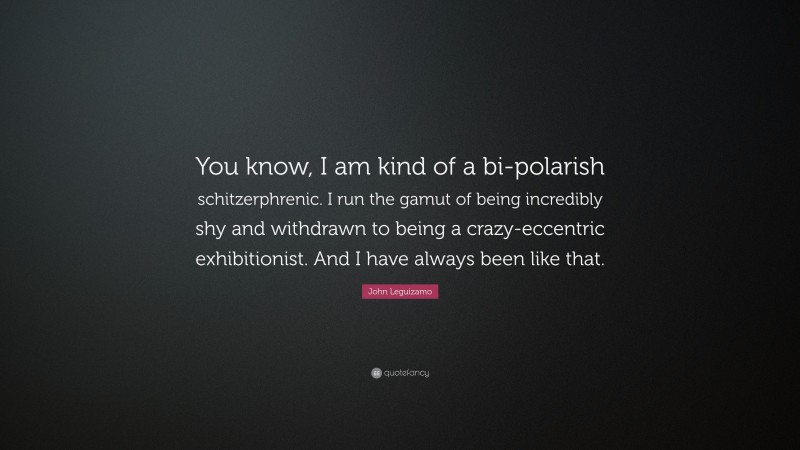 John Leguizamo Quote: “You know, I am kind of a bi-polarish schitzerphrenic. I run the gamut of being incredibly shy and withdrawn to being a crazy-eccentric exhibitionist. And I have always been like that.”