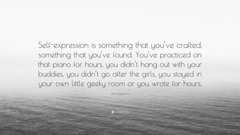 John Leguizamo Quote: “Self-expression is something that you’ve crafted, something that you’ve found. You’ve practiced on that piano for hours, you didn’t hang out with your buddies, you didn’t go after the girls, you stayed in your own little geeky room or you wrote for hours.”