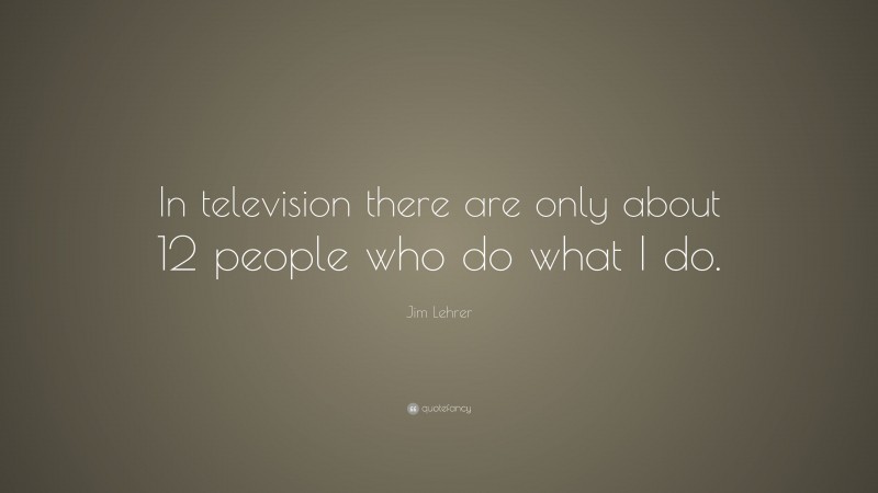 Jim Lehrer Quote: “In television there are only about 12 people who do what I do.”