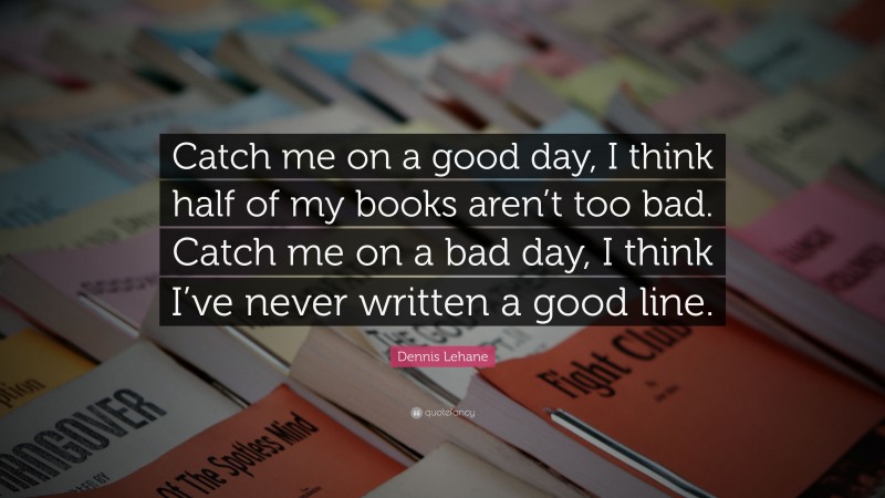 Dennis Lehane Quote: “Catch me on a good day, I think half of my books aren’t too bad. Catch me on a bad day, I think I’ve never written a good line.”
