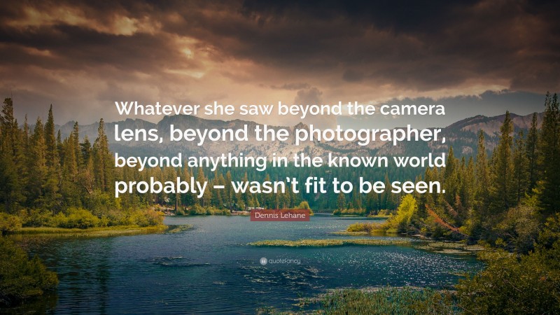 Dennis Lehane Quote: “Whatever she saw beyond the camera lens, beyond the photographer, beyond anything in the known world probably – wasn’t fit to be seen.”