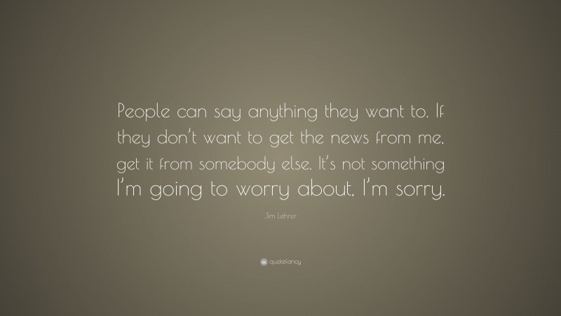 Jim Lehrer Quote: “People can say anything they want to. If they don’t want to get the news from me, get it from somebody else. It’s not something I’m going to worry about, I’m sorry.”