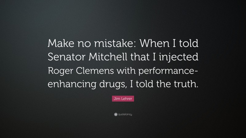Jim Lehrer Quote: “Make no mistake: When I told Senator Mitchell that I injected Roger Clemens with performance-enhancing drugs, I told the truth.”