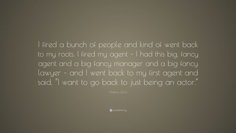 Matthew Lillard Quote: “I fired a bunch of people and kind of went back to my roots. I fired my agent – I had this big, fancy agent and a big fancy manager and a big fancy lawyer – and I went back to my first agent and said, “I want to go back to just being an actor.””