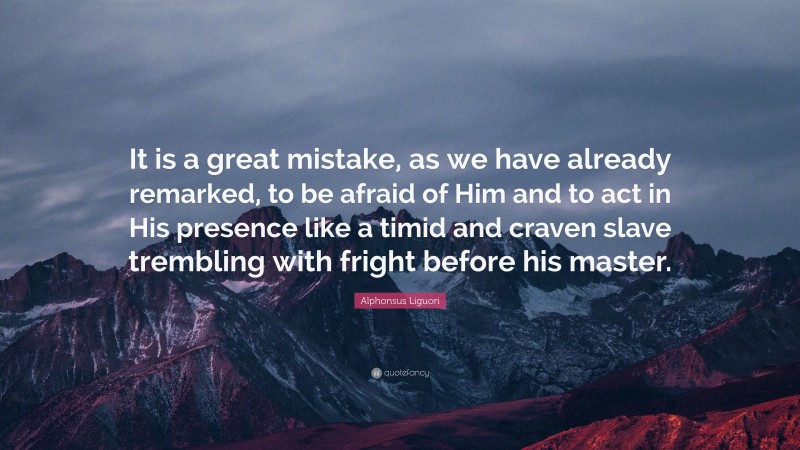 Alphonsus Liguori Quote: “It is a great mistake, as we have already remarked, to be afraid of Him and to act in His presence like a timid and craven slave trembling with fright before his master.”