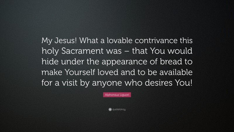 Alphonsus Liguori Quote: “My Jesus! What a lovable contrivance this holy Sacrament was – that You would hide under the appearance of bread to make Yourself loved and to be available for a visit by anyone who desires You!”