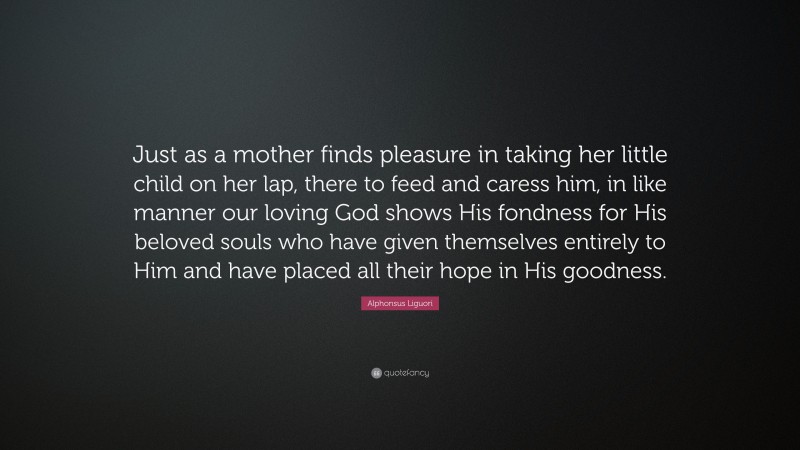 Alphonsus Liguori Quote: “Just as a mother finds pleasure in taking her little child on her lap, there to feed and caress him, in like manner our loving God shows His fondness for His beloved souls who have given themselves entirely to Him and have placed all their hope in His goodness.”