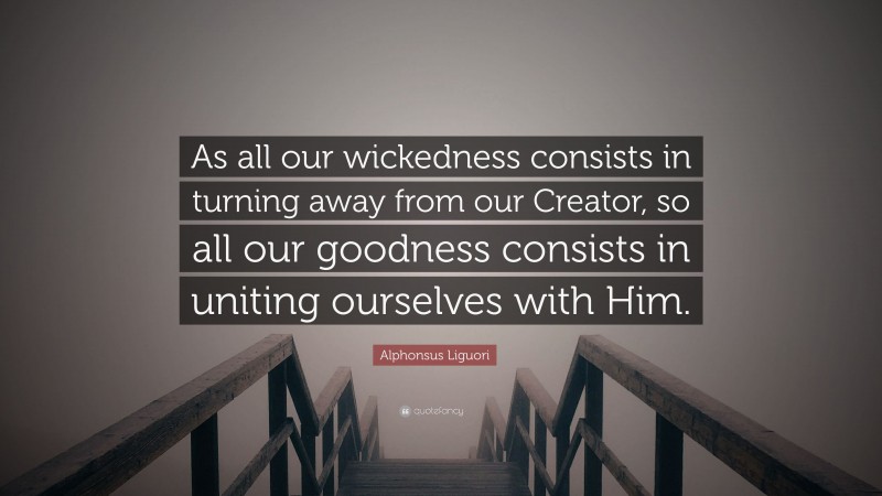 Alphonsus Liguori Quote: “As all our wickedness consists in turning away from our Creator, so all our goodness consists in uniting ourselves with Him.”