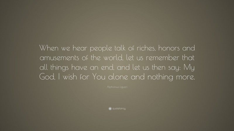 Alphonsus Liguori Quote: “When we hear people talk of riches, honors and amusements of the world, let us remember that all things have an end, and let us then say: My God, I wish for You alone and nothing more.”