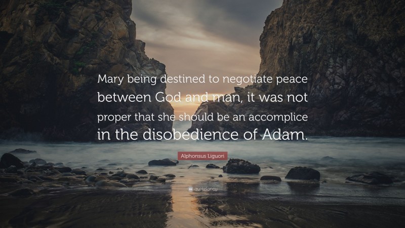 Alphonsus Liguori Quote: “Mary being destined to negotiate peace between God and man, it was not proper that she should be an accomplice in the disobedience of Adam.”