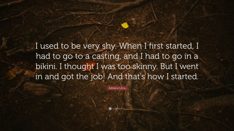 Adriana Lima Quote: “I used to be very shy. When I first started, I had to go to a casting, and I had to go in a bikini. I thought I was too skinny. But I went in and got the job! And that’s how I started.”
