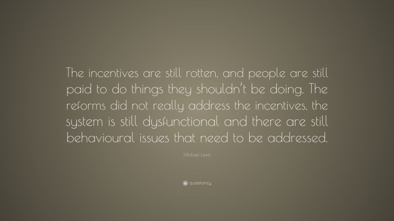 Michael Lewis Quote: “The incentives are still rotten, and people are still paid to do things they shouldn’t be doing. The reforms did not really address the incentives, the system is still dysfunctional and there are still behavioural issues that need to be addressed.”