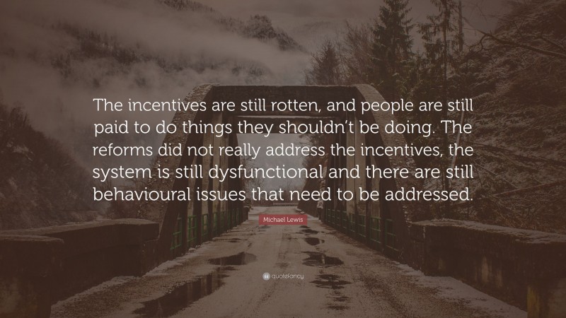 Michael Lewis Quote: “The incentives are still rotten, and people are still paid to do things they shouldn’t be doing. The reforms did not really address the incentives, the system is still dysfunctional and there are still behavioural issues that need to be addressed.”