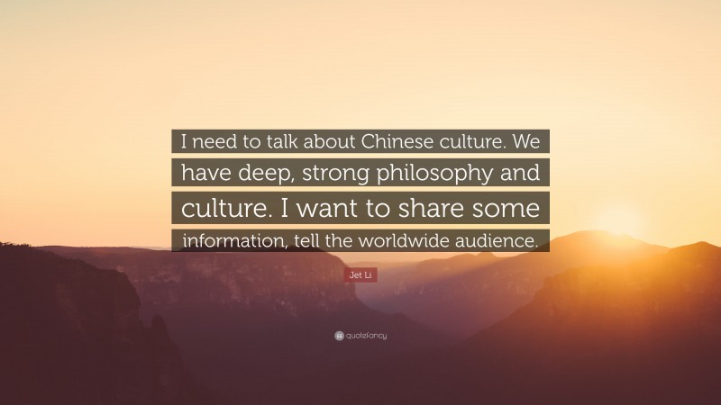 Jet Li Quote: “I need to talk about Chinese culture. We have deep, strong philosophy and culture. I want to share some information, tell the worldwide audience.”