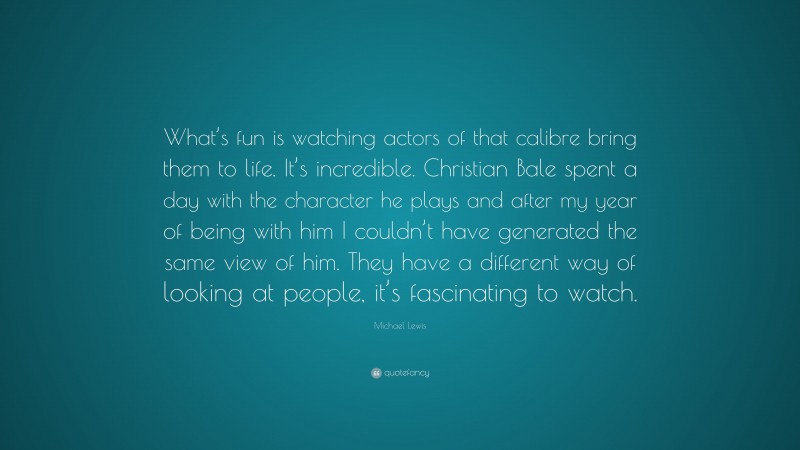 Michael Lewis Quote: “What’s fun is watching actors of that calibre bring them to life. It’s incredible. Christian Bale spent a day with the character he plays and after my year of being with him I couldn’t have generated the same view of him. They have a different way of looking at people, it’s fascinating to watch.”