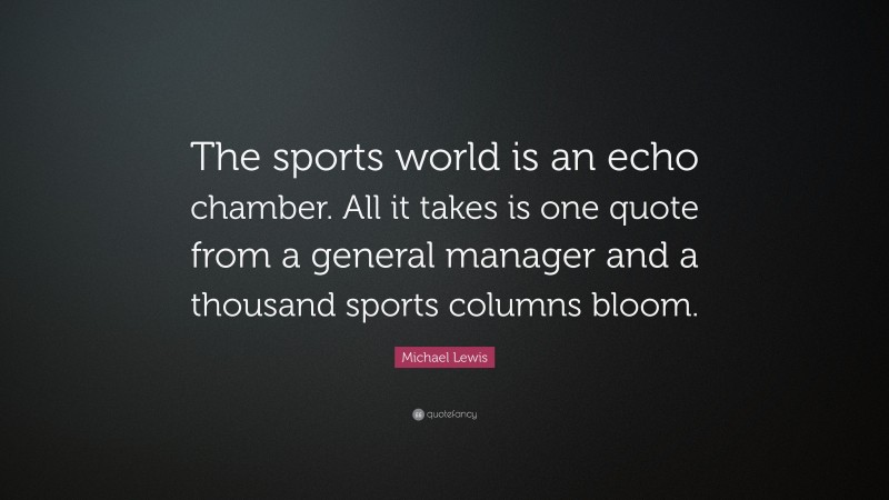 Michael Lewis Quote: “The sports world is an echo chamber. All it takes is one quote from a general manager and a thousand sports columns bloom.”