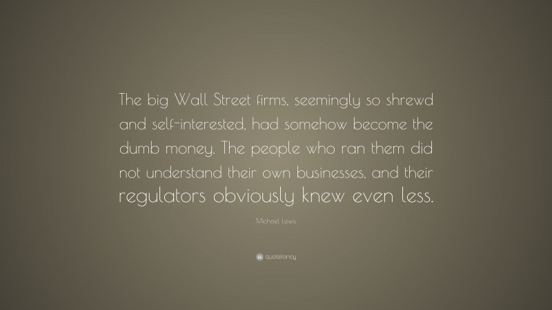 Michael Lewis Quote: “The big Wall Street firms, seemingly so shrewd and self-interested, had somehow become the dumb money. The people who ran them did not understand their own businesses, and their regulators obviously knew even less.”