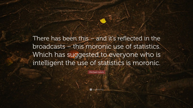 Michael Lewis Quote: “There has been this – and it’s reflected in the broadcasts – this moronic use of statistics. Which has suggested to everyone who is intelligent the use of statistics is moronic.”