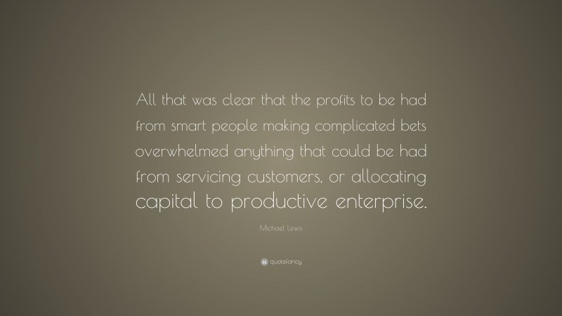 Michael Lewis Quote: “All that was clear that the profits to be had from smart people making complicated bets overwhelmed anything that could be had from servicing customers, or allocating capital to productive enterprise.”