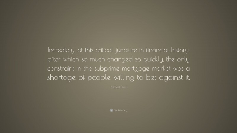 Michael Lewis Quote: “Incredibly, at this critical juncture in financial history, after which so much changed so quickly, the only constraint in the subprime mortgage market was a shortage of people willing to bet against it.”