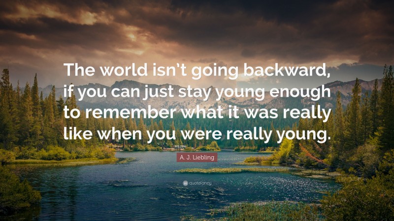 A. J. Liebling Quote: “The world isn’t going backward, if you can just stay young enough to remember what it was really like when you were really young.”