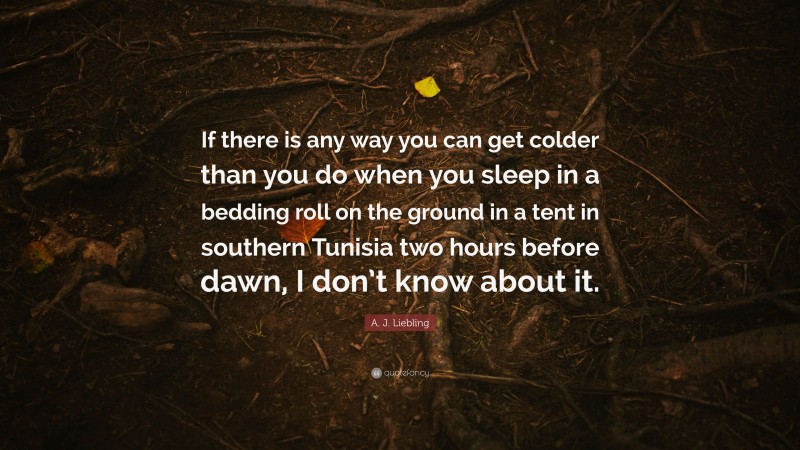 A. J. Liebling Quote: “If there is any way you can get colder than you do when you sleep in a bedding roll on the ground in a tent in southern Tunisia two hours before dawn, I don’t know about it.”