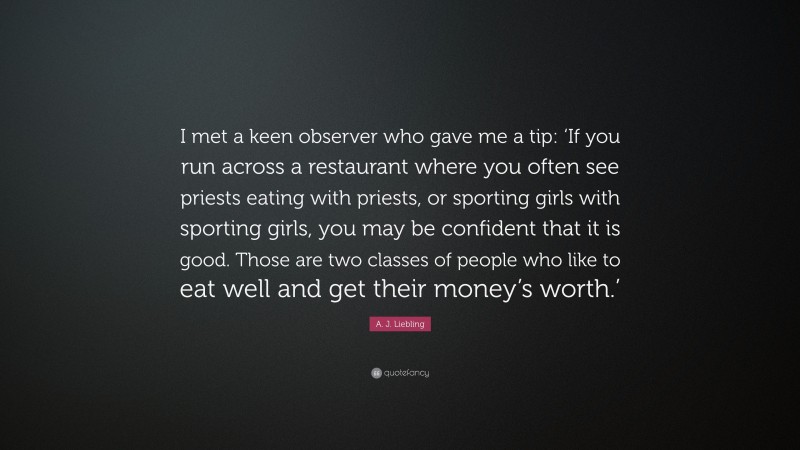 A. J. Liebling Quote: “I met a keen observer who gave me a tip: ‘If you run across a restaurant where you often see priests eating with priests, or sporting girls with sporting girls, you may be confident that it is good. Those are two classes of people who like to eat well and get their money’s worth.’”