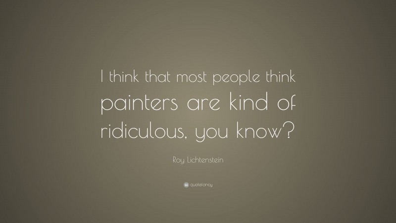 Roy Lichtenstein Quote: “I think that most people think painters are kind of ridiculous, you know?”