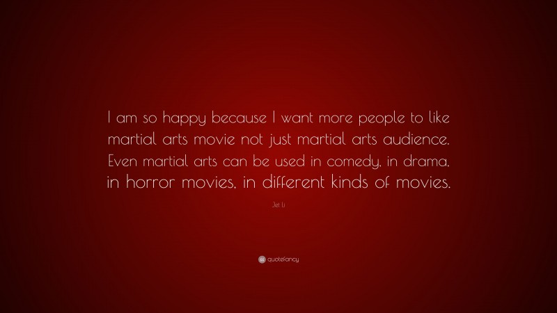 Jet Li Quote: “I am so happy because I want more people to like martial arts movie not just martial arts audience. Even martial arts can be used in comedy, in drama, in horror movies, in different kinds of movies.”