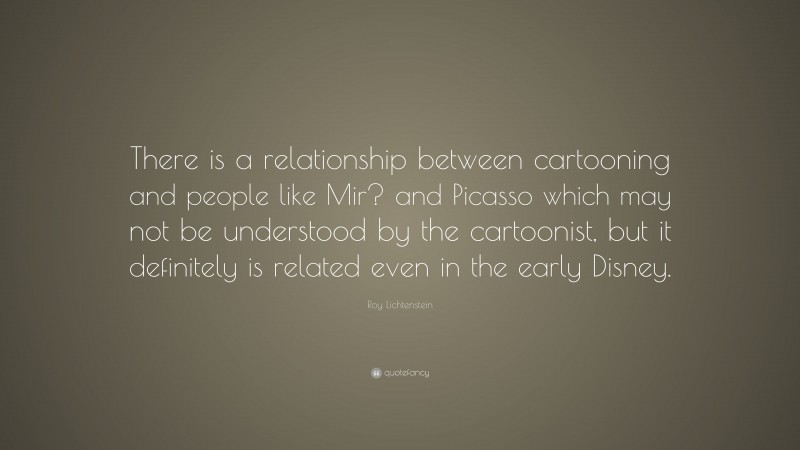 Roy Lichtenstein Quote: “There is a relationship between cartooning and people like Mir? and Picasso which may not be understood by the cartoonist, but it definitely is related even in the early Disney.”