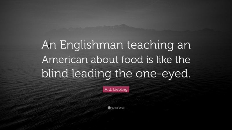 A. J. Liebling Quote: “An Englishman teaching an American about food is like the blind leading the one-eyed.”