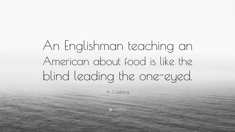 A. J. Liebling Quote: “An Englishman teaching an American about food is like the blind leading the one-eyed.”