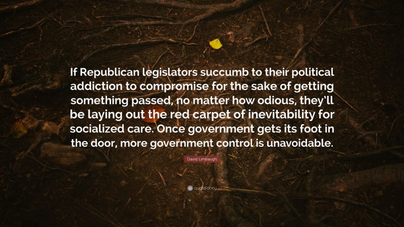 David Limbaugh Quote: “If Republican legislators succumb to their political addiction to compromise for the sake of getting something passed, no matter how odious, they’ll be laying out the red carpet of inevitability for socialized care. Once government gets its foot in the door, more government control is unavoidable.”