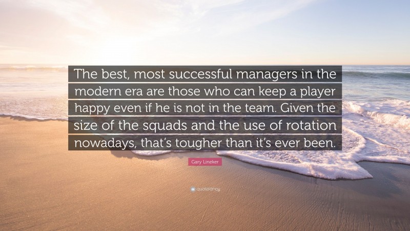 Gary Lineker Quote: “The best, most successful managers in the modern era are those who can keep a player happy even if he is not in the team. Given the size of the squads and the use of rotation nowadays, that’s tougher than it’s ever been.”
