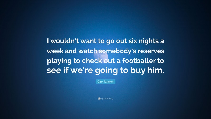 Gary Lineker Quote: “I wouldn’t want to go out six nights a week and watch somebody’s reserves playing to check out a footballer to see if we’re going to buy him.”