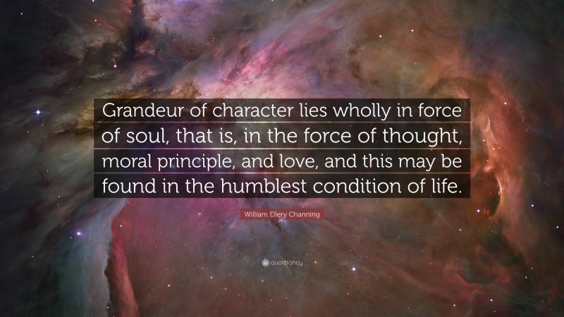 William Ellery Channing Quote: “Grandeur of character lies wholly in force of soul, that is, in the force of thought, moral principle, and love, and this may be found in the humblest condition of life.”