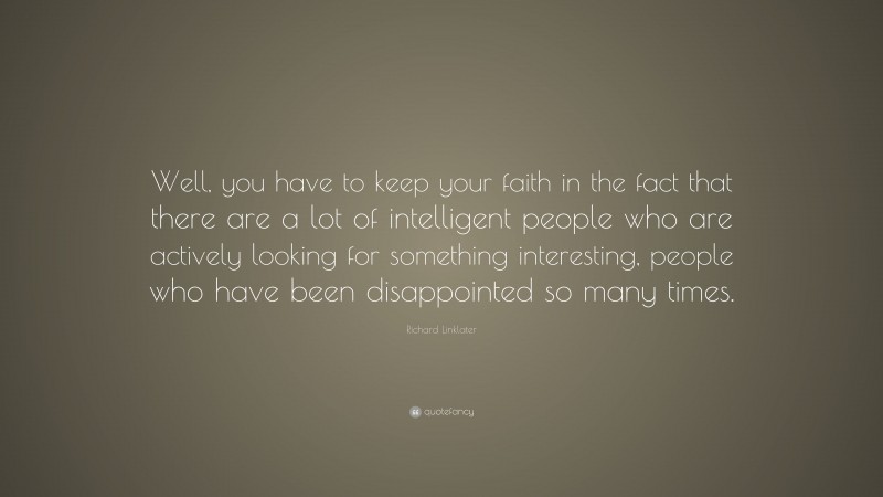 Richard Linklater Quote: “Well, you have to keep your faith in the fact that there are a lot of intelligent people who are actively looking for something interesting, people who have been disappointed so many times.”