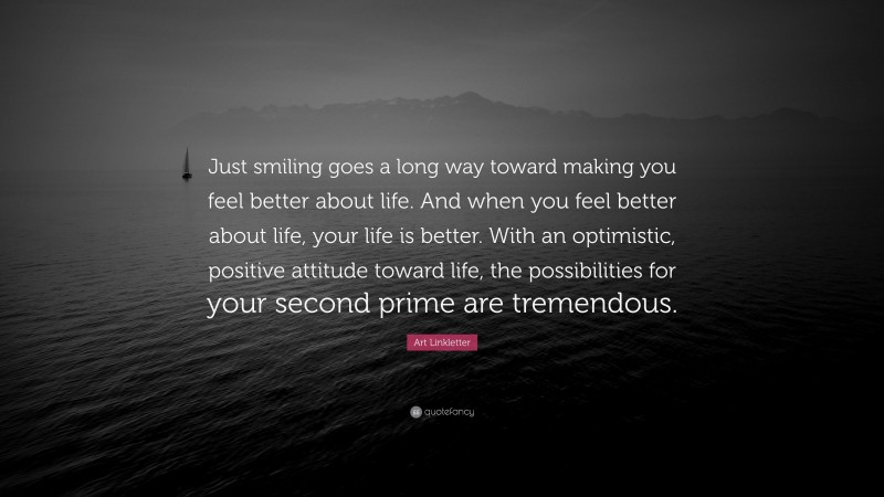 Art Linkletter Quote: “Just smiling goes a long way toward making you feel better about life. And when you feel better about life, your life is better. With an optimistic, positive attitude toward life, the possibilities for your second prime are tremendous.”