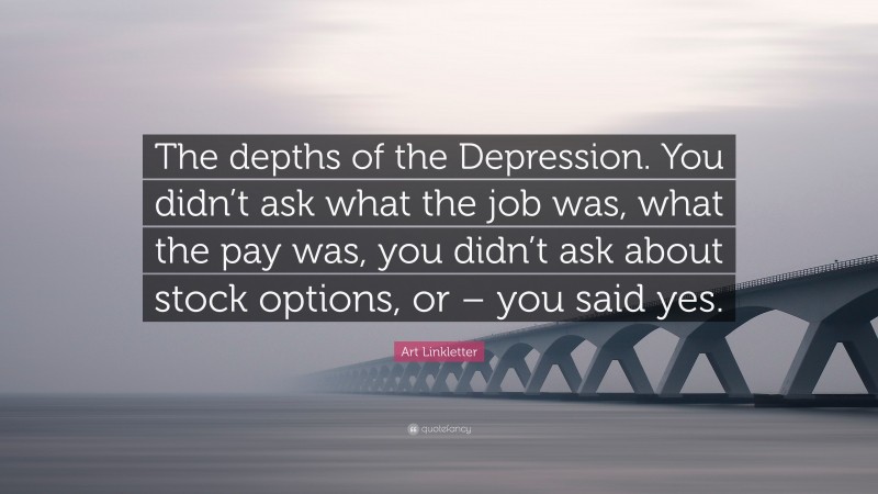 Art Linkletter Quote: “The depths of the Depression. You didn’t ask what the job was, what the pay was, you didn’t ask about stock options, or – you said yes.”