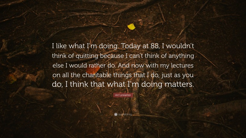Art Linkletter Quote: “I like what I’m doing. Today at 88, I wouldn’t think of quitting because I can’t think of anything else I would rather do. And now with my lectures on all the charitable things that I do, just as you do, I think that what I’m doing matters.”