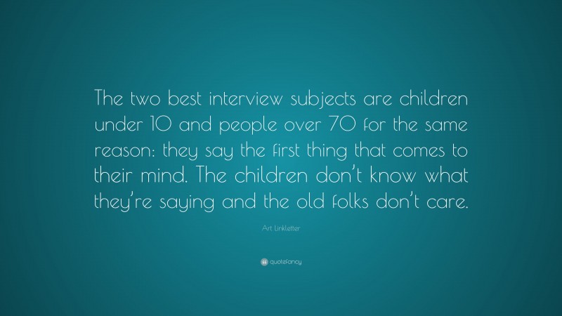 Art Linkletter Quote: “The two best interview subjects are children under 10 and people over 70 for the same reason: they say the first thing that comes to their mind. The children don’t know what they’re saying and the old folks don’t care.”