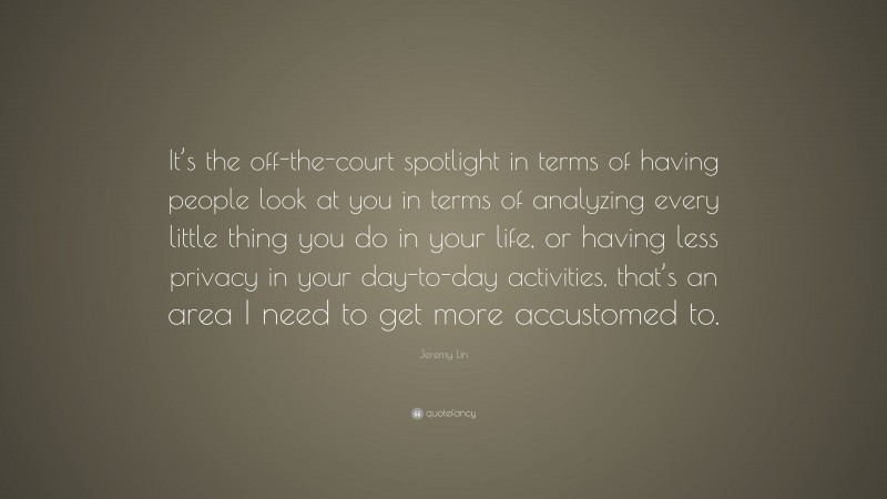 Jeremy Lin Quote: “It’s the off-the-court spotlight in terms of having people look at you in terms of analyzing every little thing you do in your life, or having less privacy in your day-to-day activities, that’s an area I need to get more accustomed to.”