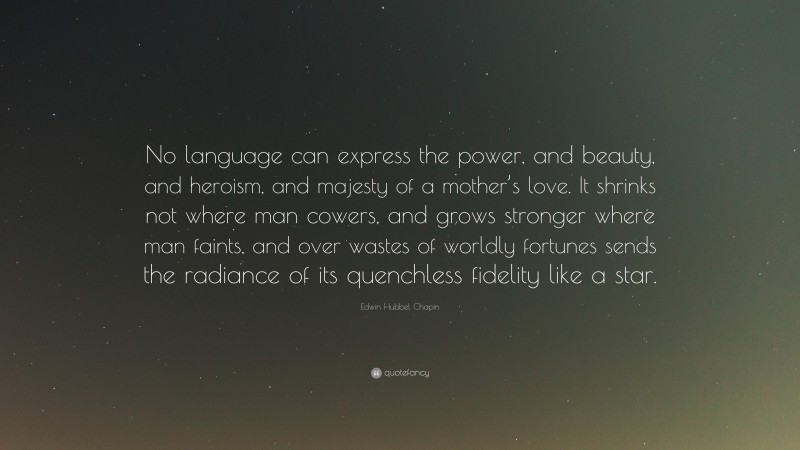 Edwin Hubbel Chapin Quote: “No language can express the power, and beauty, and heroism, and majesty of a mother’s love. It shrinks not where man cowers, and grows stronger where man faints, and over wastes of worldly fortunes sends the radiance of its quenchless fidelity like a star.”