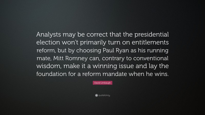 David Limbaugh Quote: “Analysts may be correct that the presidential election won’t primarily turn on entitlements reform, but by choosing Paul Ryan as his running mate, Mitt Romney can, contrary to conventional wisdom, make it a winning issue and lay the foundation for a reform mandate when he wins.”