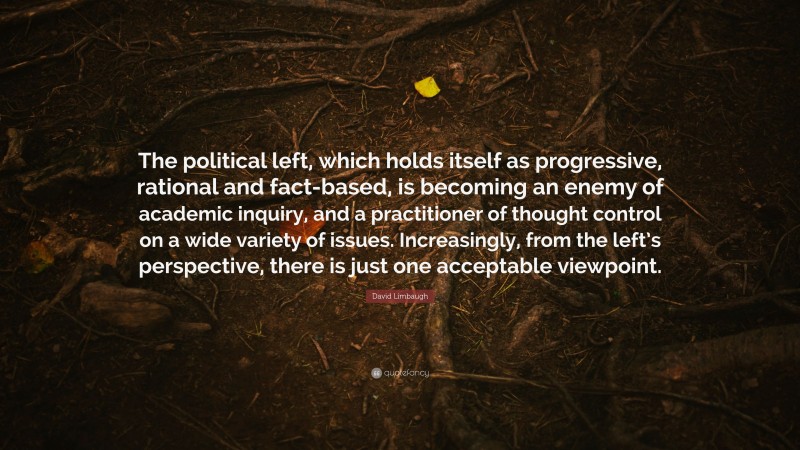 David Limbaugh Quote: “The political left, which holds itself as progressive, rational and fact-based, is becoming an enemy of academic inquiry, and a practitioner of thought control on a wide variety of issues. Increasingly, from the left’s perspective, there is just one acceptable viewpoint.”